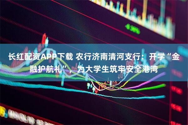 长红配资APP下载 农行济南清河支行:开学“金融护航礼”,为大学生筑牢安全港湾