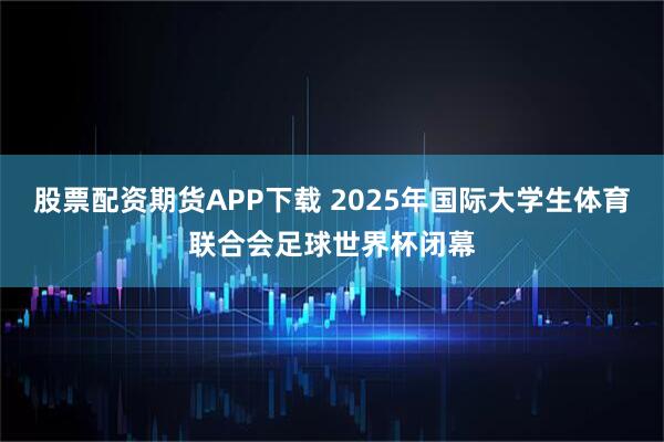 股票配资期货APP下载 2025年国际大学生体育联合会足球世界杯闭幕