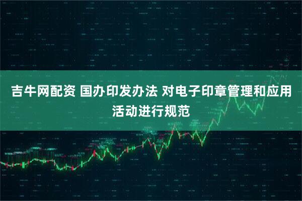 吉牛网配资 国办印发办法 对电子印章管理和应用活动进行规范