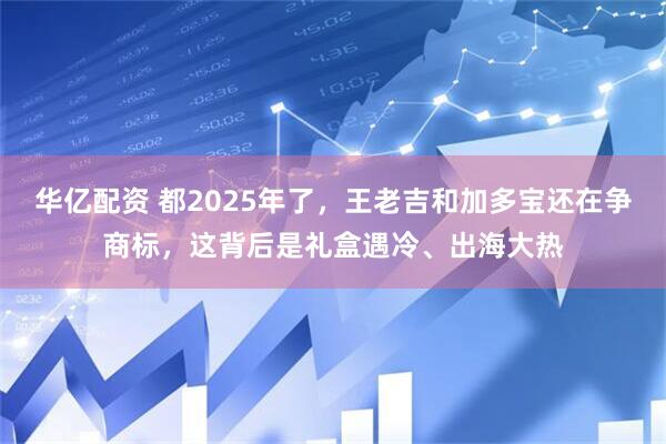 华亿配资 都2025年了，王老吉和加多宝还在争商标，这背后是礼盒遇冷、出海大热