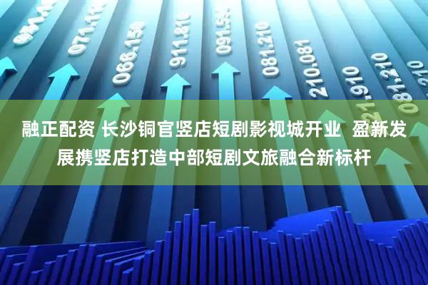 融正配资 长沙铜官竖店短剧影视城开业  盈新发展携竖店打造中部短剧文旅融合新标杆