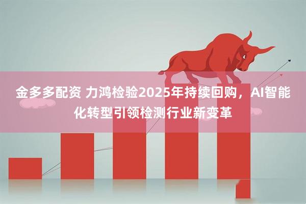 金多多配资 力鸿检验2025年持续回购，AI智能化转型引领检测行业新变革