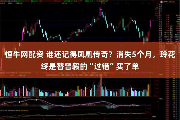 恒牛网配资 谁还记得凤凰传奇？消失5个月，玲花终是替曾毅的“过错”买了单