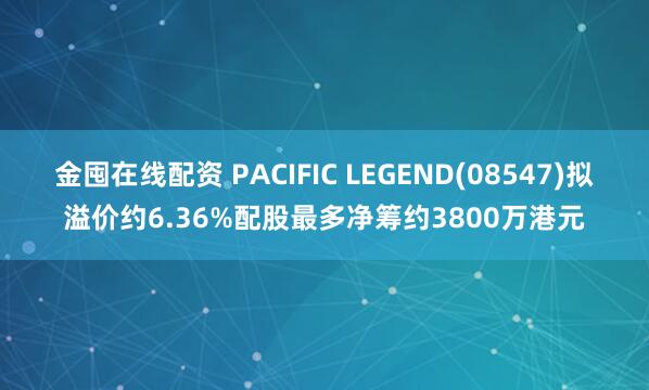 金囤在线配资 PACIFIC LEGEND(08547)拟溢价约6.36%配股最多净筹约3800万港元